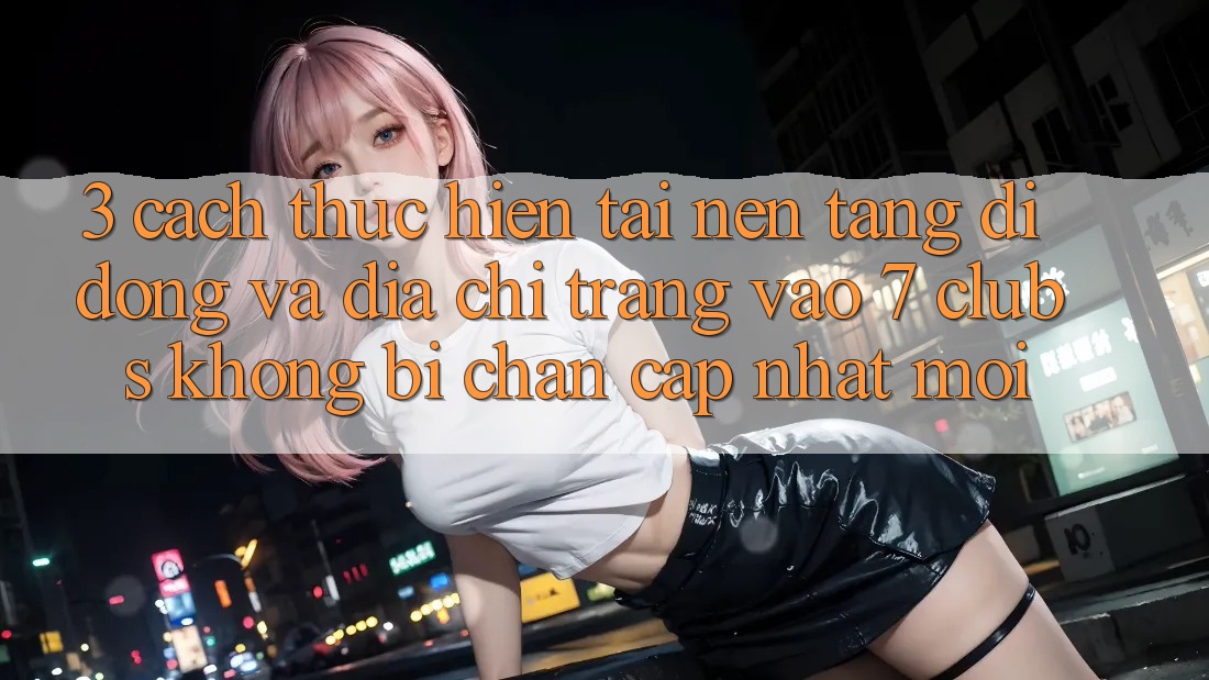 3. Cách thực hiện Tải Nền tảng di động Và Địa chỉ trang Vào 7 clubs Không Bị Chặn - Cập Nhật Mới