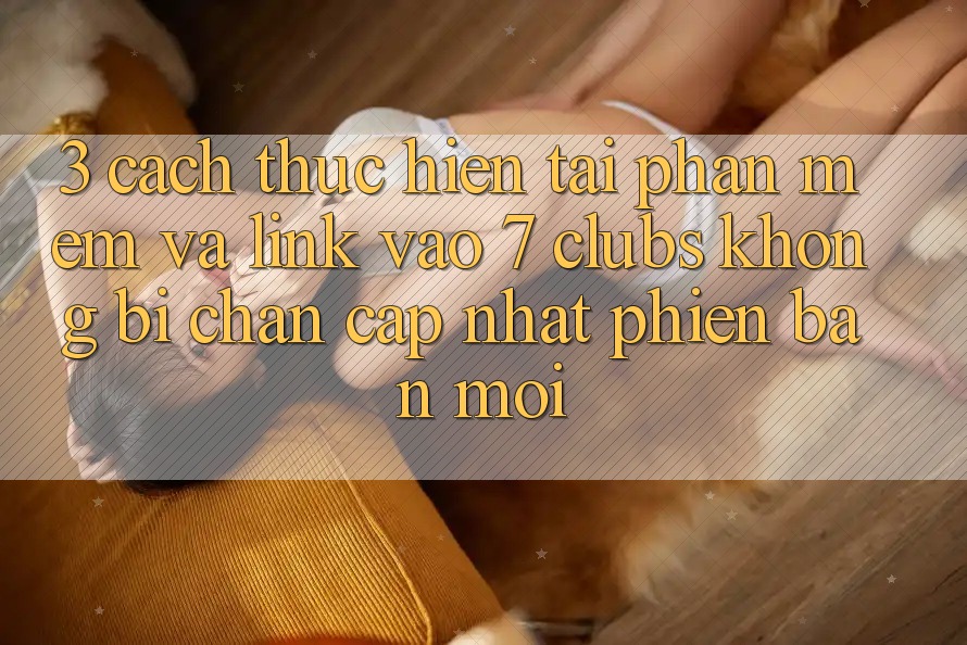 3. Cách thực hiện Tải Phần mềm Và Link Vào 7 clubs Không Bị Chặn - Cập Nhật Phiên bản mới 3. Cách thực hiện Tải Phần mềm Và Link Vào 7 clubs Không Bị Chặn - Cập Nhật Phiên bản mới