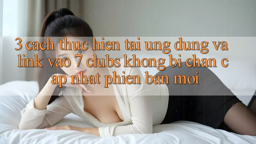 3. Cách thực hiện Tải Ứng dụng Và Link Vào 7 clubs Không Bị Chặn - Cập Nhật Phiên bản mới 3. Cách thực hiện Tải Ứng dụng Và Link Vào 7 clubs Không Bị Chặn - Cập Nhật Phiên bản mới