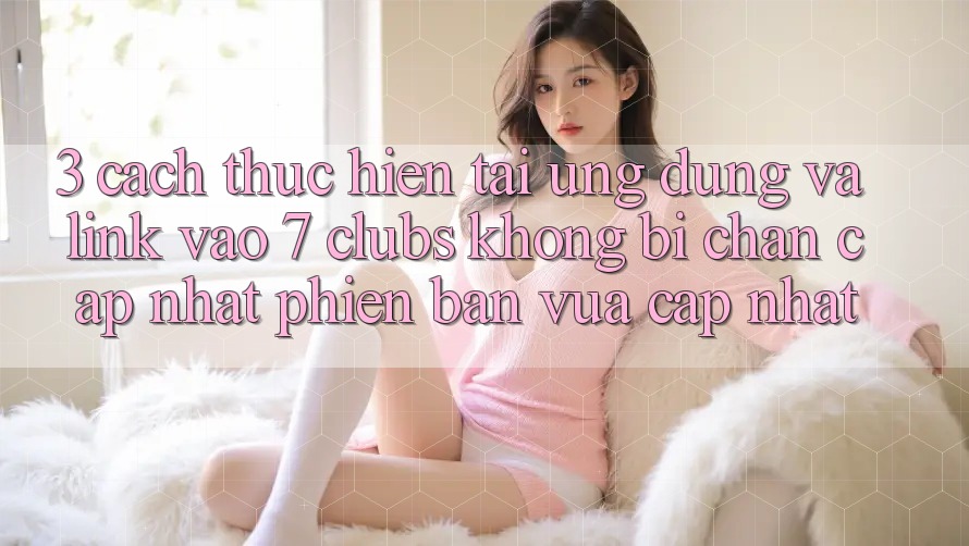 3. Cách thực hiện Tải Ứng dụng Và Link Vào 7 clubs Không Bị Chặn - Cập Nhật Phiên bản vừa cập nhật