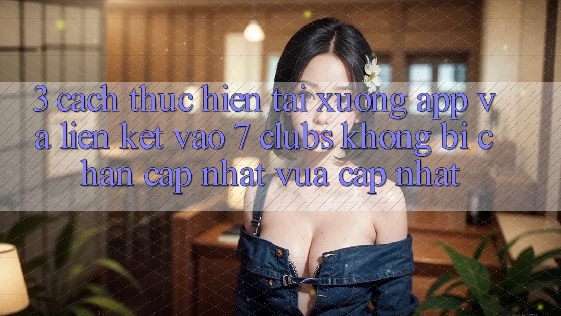 3. Cách thực hiện Tải xuống App Và Liên kết Vào 7 clubs Không Bị Chặn - Cập Nhật Vừa cập nhật