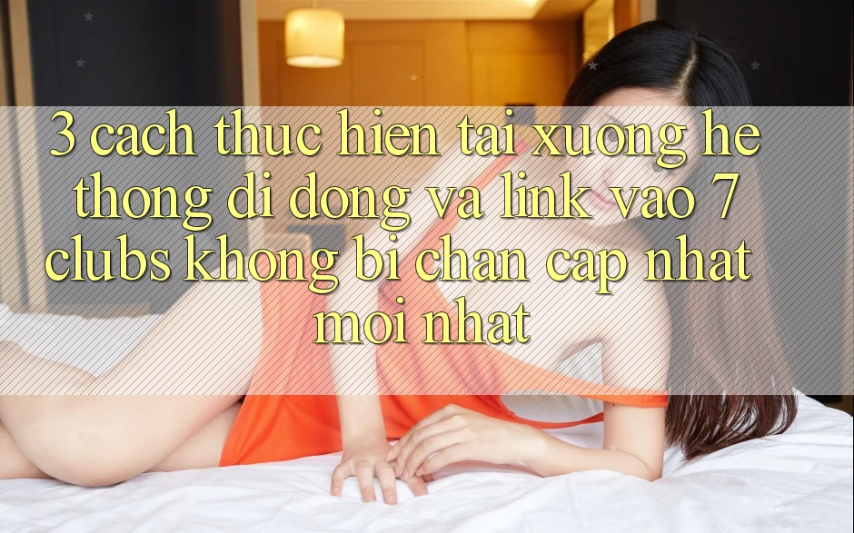 3. Cách thực hiện Tải xuống Hệ thống di động Và Link Vào 7 clubs Không Bị Chặn - Cập Nhật Mới Nhất
