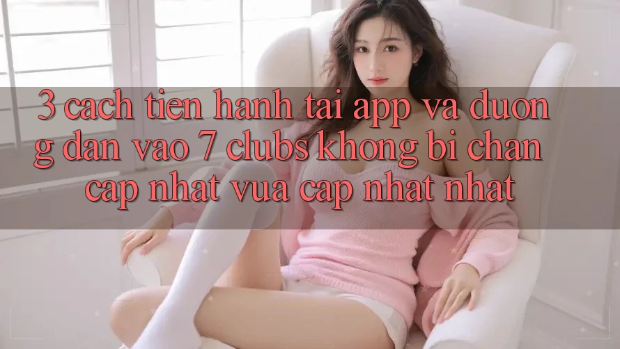 3. Cách tiến hành Tải App Và Đường dẫn Vào 7 clubs Không Bị Chặn - Cập Nhật Vừa cập nhật Nhất