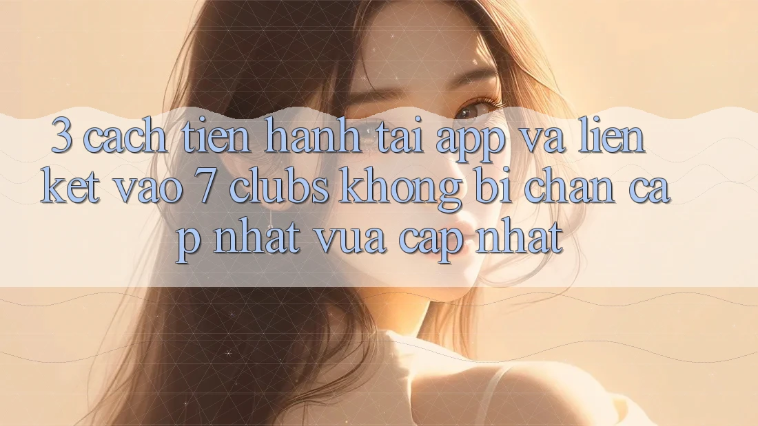 3. Cách tiến hành Tải App Và Liên kết Vào 7 clubs Không Bị Chặn - Cập Nhật Vừa cập nhật