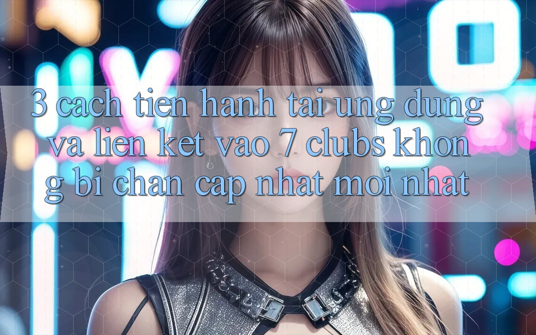 3. Cách tiến hành Tải Ứng dụng Và Liên kết Vào 7 clubs Không Bị Chặn - Cập Nhật Mới Nhất