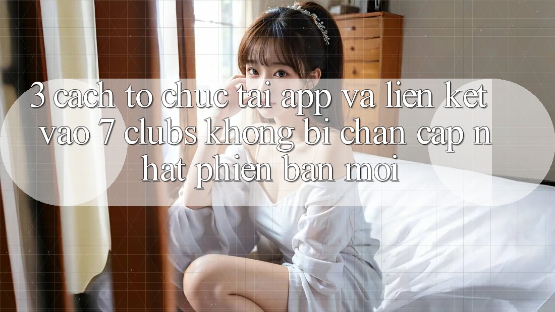 3. Cách tổ chức Tải App Và Liên kết Vào 7 clubs Không Bị Chặn - Cập Nhật Phiên bản mới