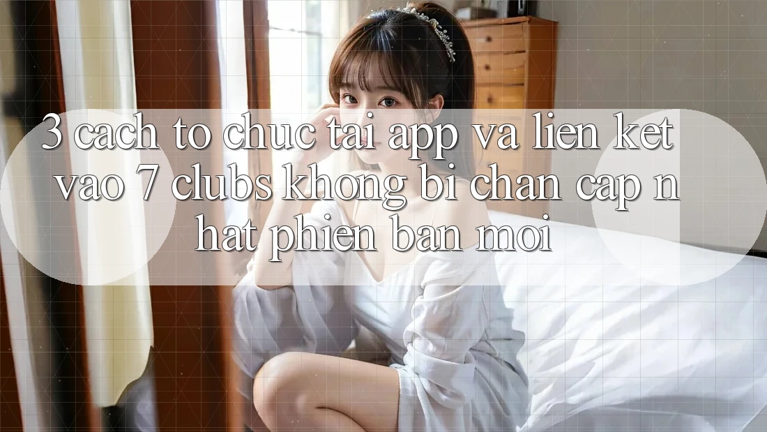 3. Cách tổ chức Tải App Và Liên kết Vào 7 clubs Không Bị Chặn - Cập Nhật Phiên bản mới