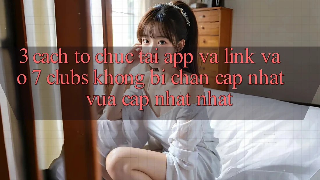 3. Cách tổ chức Tải App Và Link Vào 7 clubs Không Bị Chặn - Cập Nhật Vừa cập nhật Nhất