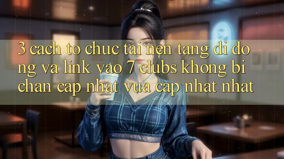 3. Cách tổ chức Tải Nền tảng di động Và Link Vào 7 clubs Không Bị Chặn - Cập Nhật Vừa cập nhật Nhất