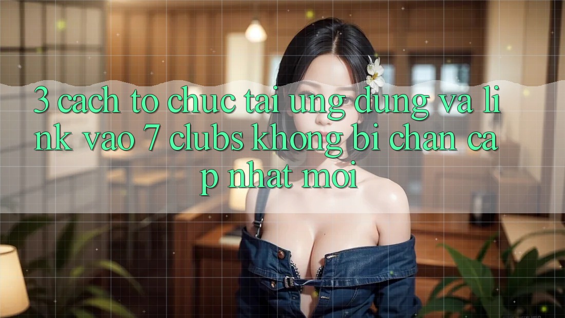 3. Cách tổ chức Tải Ứng dụng Và Link Vào 7 clubs Không Bị Chặn - Cập Nhật Mới