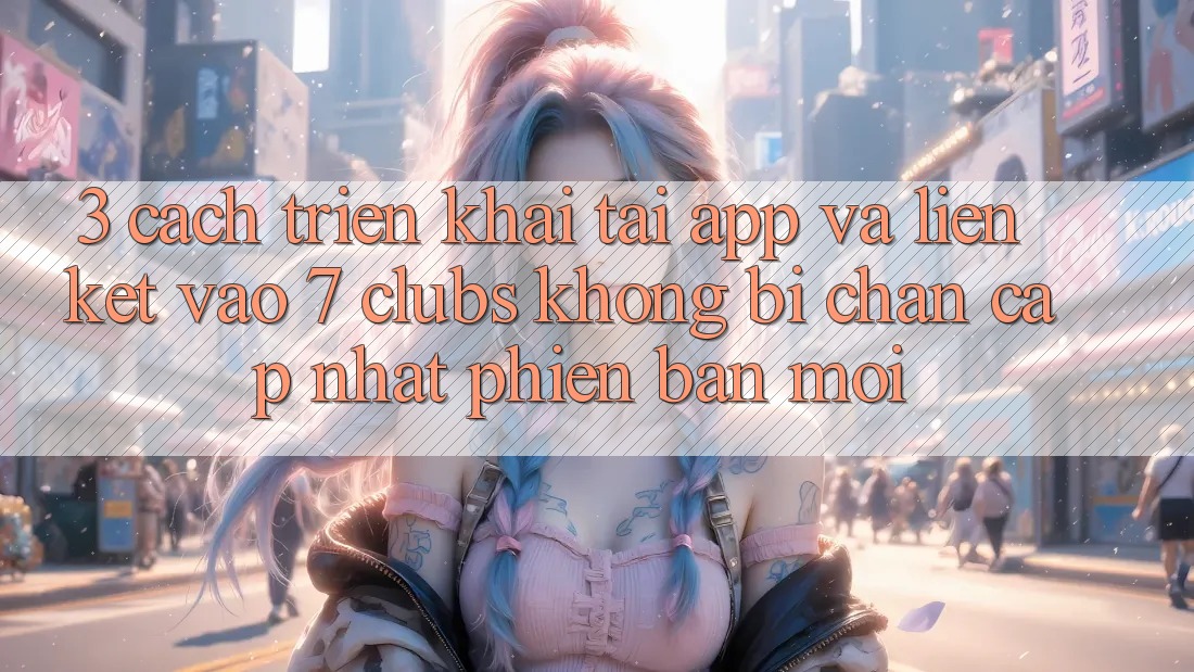 3. Cách triển khai Tải App Và Liên kết Vào 7 clubs Không Bị Chặn - Cập Nhật Phiên bản mới