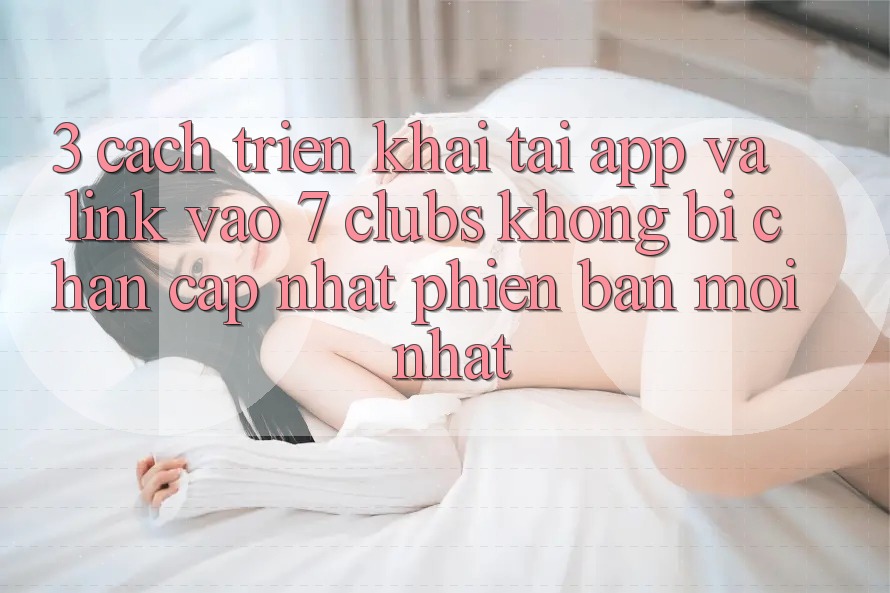 3. Cách triển khai Tải App Và Link Vào 7 clubs Không Bị Chặn - Cập Nhật Phiên bản mới Nhất