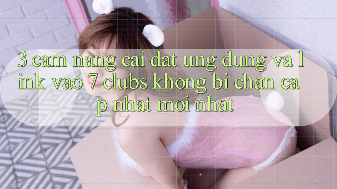 3. Cẩm nang Cài đặt Ứng dụng Và Link Vào 7 clubs Không Bị Chặn - Cập Nhật Mới Nhất