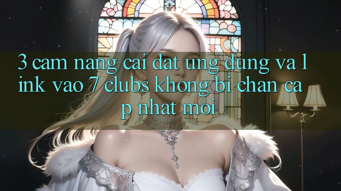 3. Cẩm nang Cài đặt Ứng dụng Và Link Vào 7 clubs Không Bị Chặn - Cập Nhật Mới
