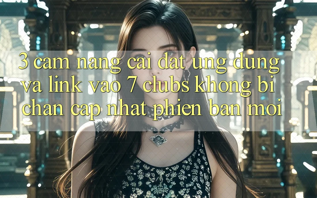 3. Cẩm nang Cài đặt Ứng dụng Và Link Vào 7 clubs Không Bị Chặn - Cập Nhật Phiên bản mới