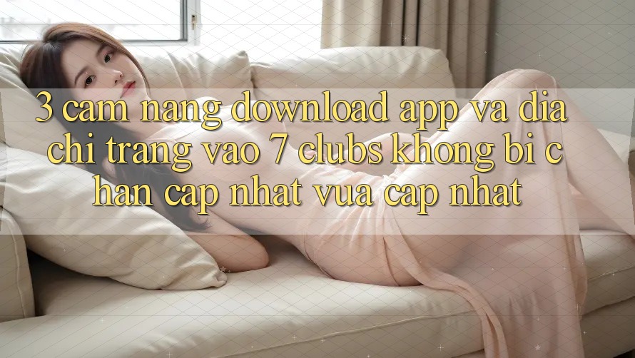 3. Cẩm nang Download App Và Địa chỉ trang Vào 7 clubs Không Bị Chặn - Cập Nhật Vừa cập nhật