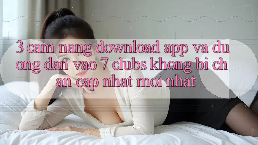 3. Cẩm nang Download App Và Đường dẫn Vào 7 clubs Không Bị Chặn - Cập Nhật Mới nhất
