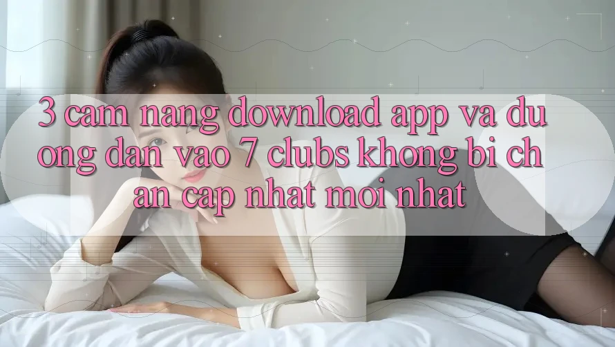 3. Cẩm nang Download App Và Đường dẫn Vào 7 clubs Không Bị Chặn - Cập Nhật Mới Nhất