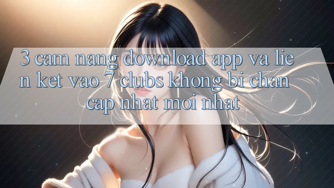 3. Cẩm nang Download App Và Liên kết Vào 7 clubs Không Bị Chặn - Cập Nhật Mới Nhất