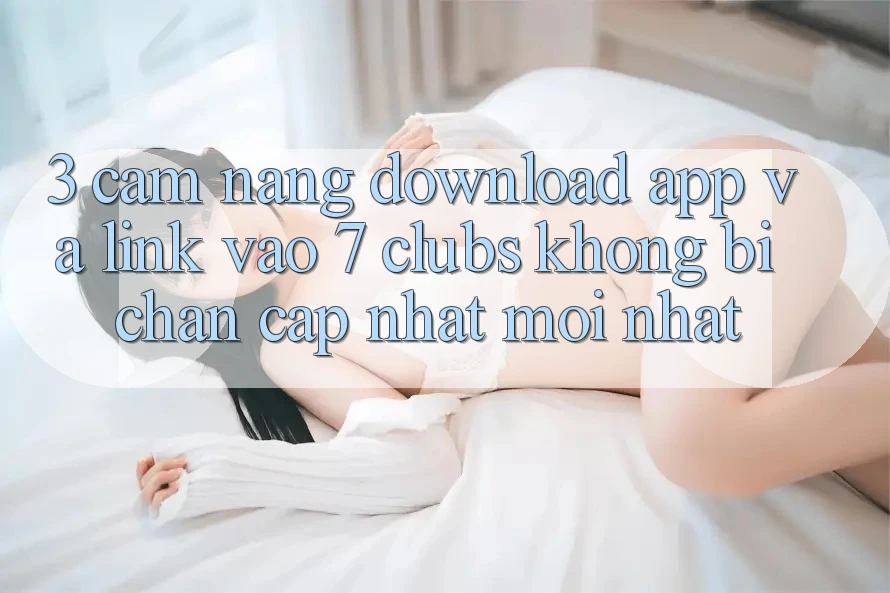 3. Cẩm nang Download App Và Link Vào 7 clubs Không Bị Chặn - Cập Nhật Mới Nhất