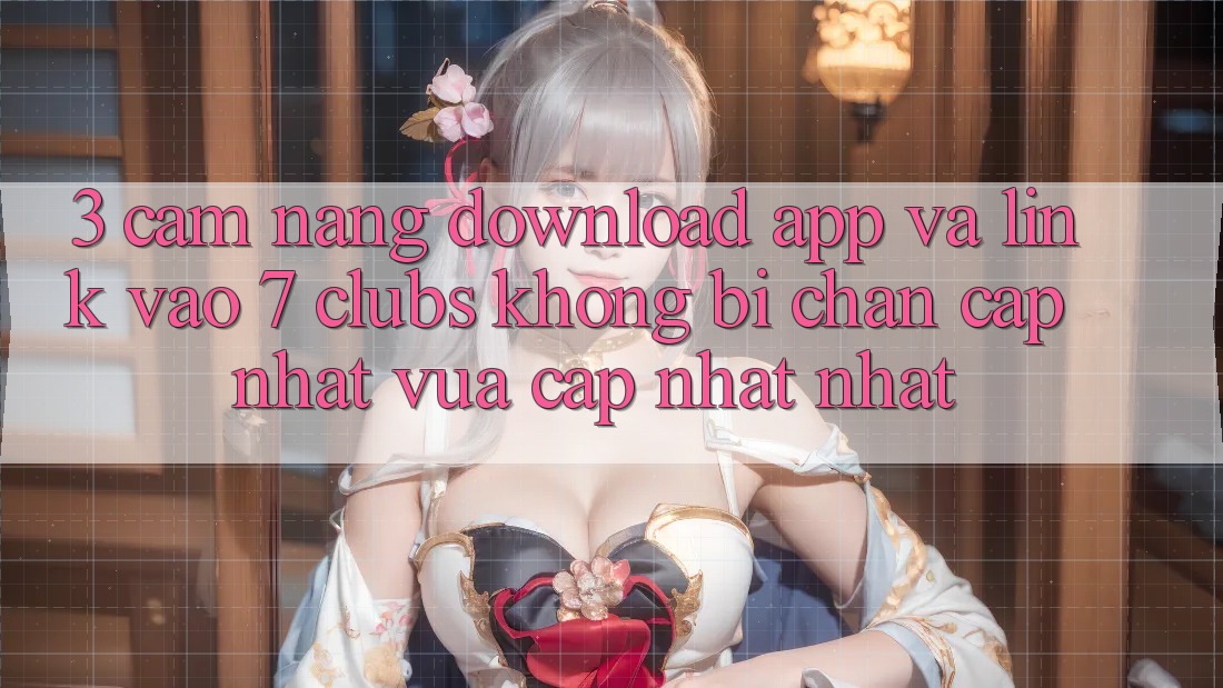 3. Cẩm nang Download App Và Link Vào 7 clubs Không Bị Chặn - Cập Nhật Vừa cập nhật Nhất