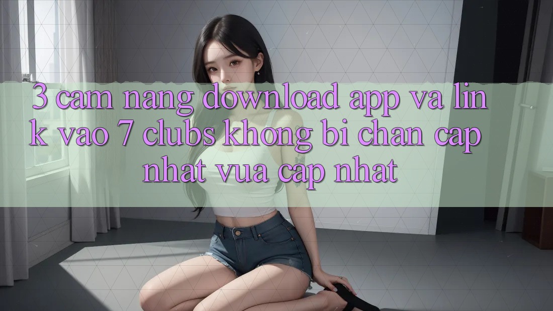 3. Cẩm nang Download App Và Link Vào 7 clubs Không Bị Chặn - Cập Nhật Vừa cập nhật