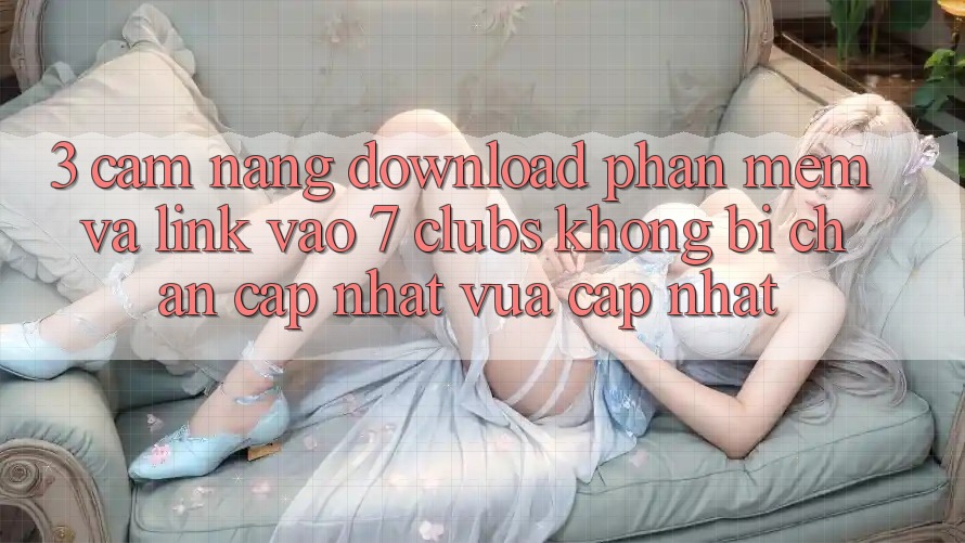 3. Cẩm nang Download Phần mềm Và Link Vào 7 clubs Không Bị Chặn - Cập Nhật Vừa cập nhật 3. Cẩm nang Download Phần mềm Và Link Vào 7 clubs Không Bị Chặn - Cập Nhật Vừa cập nhật