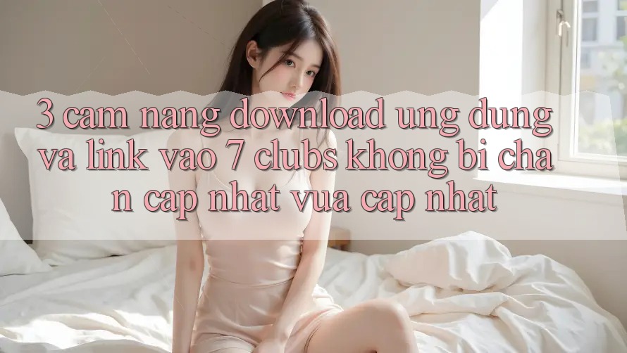 3. Cẩm nang Download Ứng dụng Và Link Vào 7 clubs Không Bị Chặn - Cập Nhật Vừa cập nhật