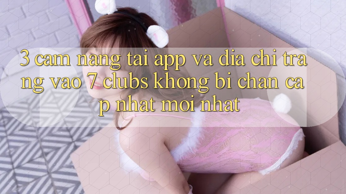 3. Cẩm nang Tải App Và Địa chỉ trang Vào 7 clubs Không Bị Chặn - Cập Nhật Mới Nhất