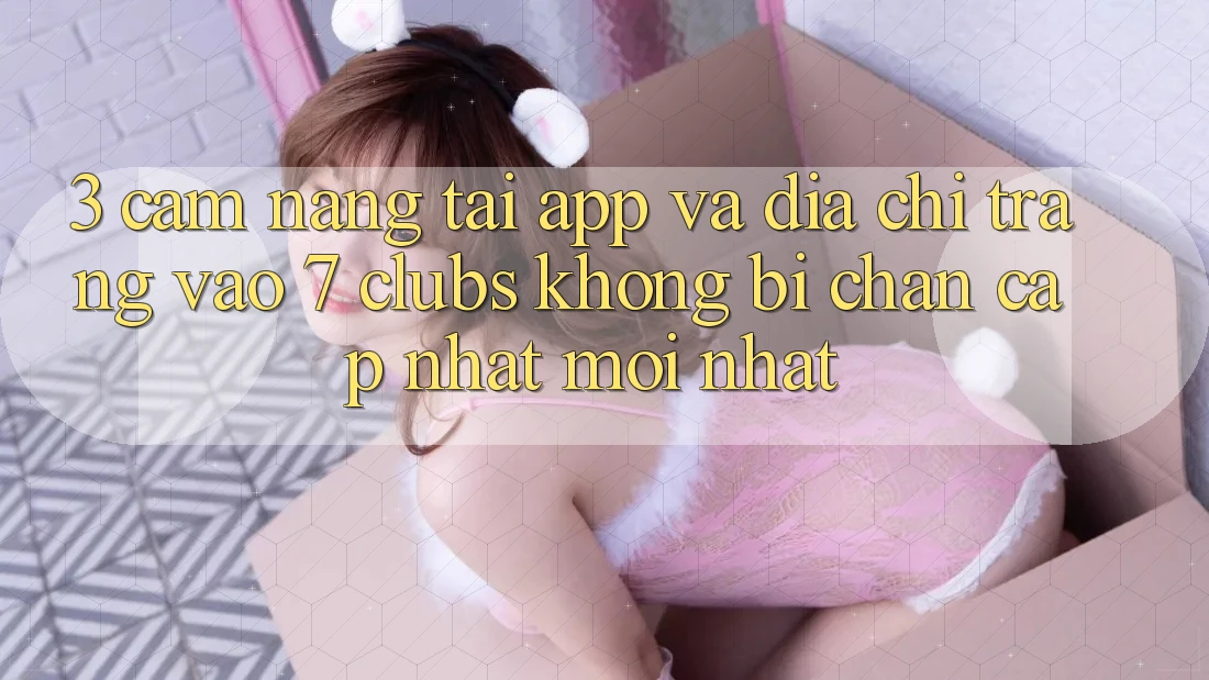3. Cẩm nang Tải App Và Địa chỉ trang Vào 7 clubs Không Bị Chặn - Cập Nhật Mới Nhất 3. Cẩm nang Tải App Và Địa chỉ trang Vào 7 clubs Không Bị Chặn - Cập Nhật Mới Nhất