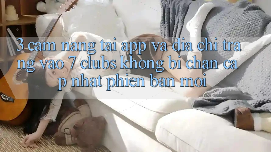 3. Cẩm nang Tải App Và Địa chỉ trang Vào 7 clubs Không Bị Chặn - Cập Nhật Phiên bản mới