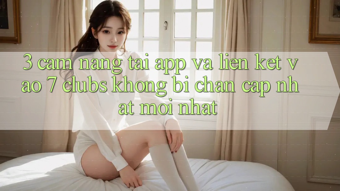 3. Cẩm nang Tải App Và Liên kết Vào 7 clubs Không Bị Chặn - Cập Nhật Mới Nhất 3. Cẩm nang Tải App Và Liên kết Vào 7 clubs Không Bị Chặn - Cập Nhật Mới Nhất