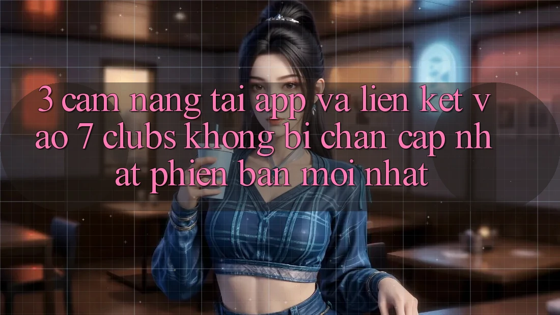 3. Cẩm nang Tải App Và Liên kết Vào 7 clubs Không Bị Chặn - Cập Nhật Phiên bản mới Nhất