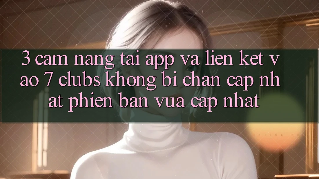 3. Cẩm nang Tải App Và Liên kết Vào 7 clubs Không Bị Chặn - Cập Nhật Phiên bản vừa cập nhật