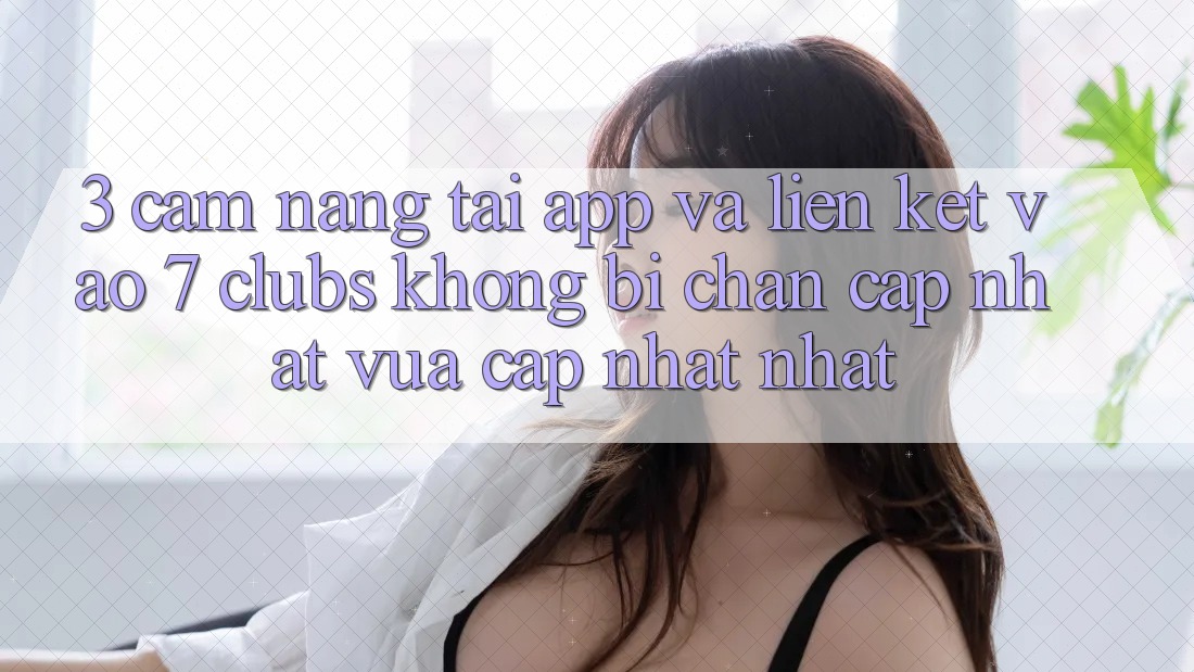 3. Cẩm nang Tải App Và Liên kết Vào 7 clubs Không Bị Chặn - Cập Nhật Vừa cập nhật Nhất