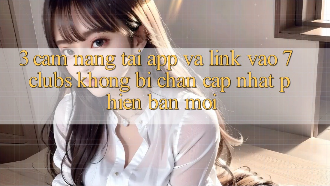 3. Cẩm nang Tải App Và Link Vào 7 clubs Không Bị Chặn - Cập Nhật Phiên bản mới