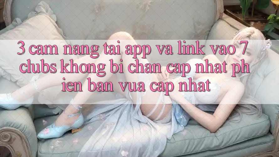 3. Cẩm nang Tải App Và Link Vào 7 clubs Không Bị Chặn - Cập Nhật Phiên bản vừa cập nhật