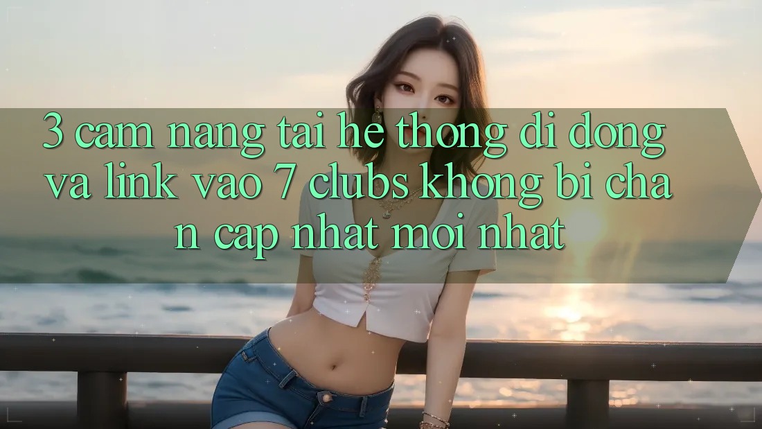 3. Cẩm nang Tải Hệ thống di động Và Link Vào 7 clubs Không Bị Chặn - Cập Nhật Mới Nhất