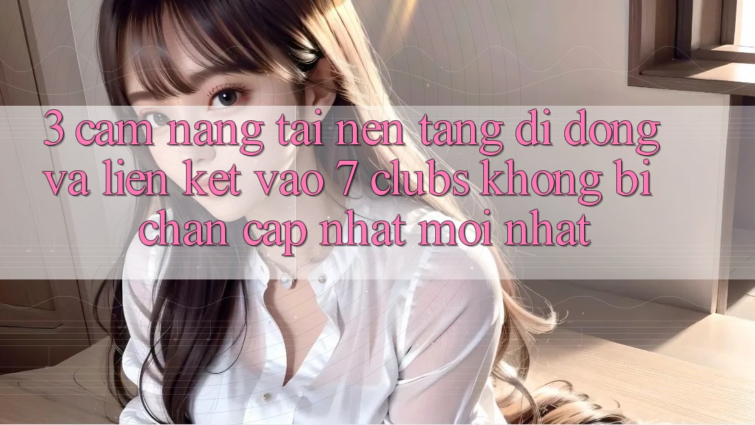 3. Cẩm nang Tải Nền tảng di động Và Liên kết Vào 7 clubs Không Bị Chặn - Cập Nhật Mới Nhất