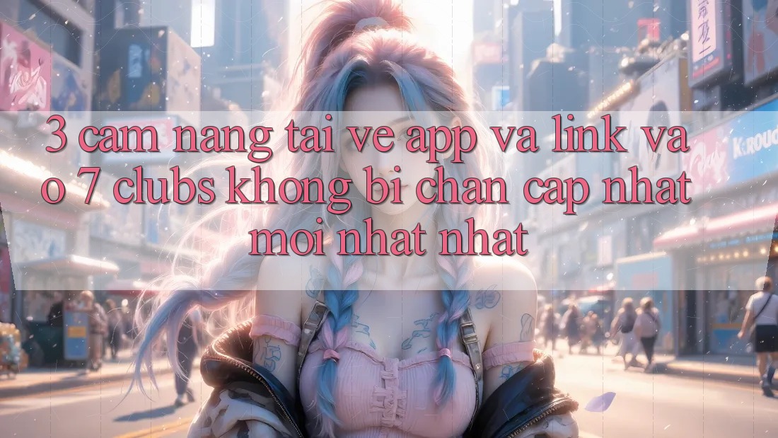 3. Cẩm nang Tải về App Và Link Vào 7 clubs Không Bị Chặn - Cập Nhật Mới nhất Nhất