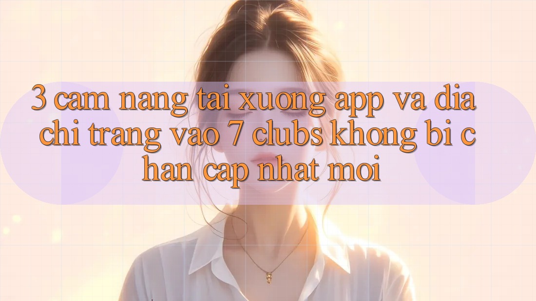 3. Cẩm nang Tải xuống App Và Địa chỉ trang Vào 7 clubs Không Bị Chặn - Cập Nhật Mới