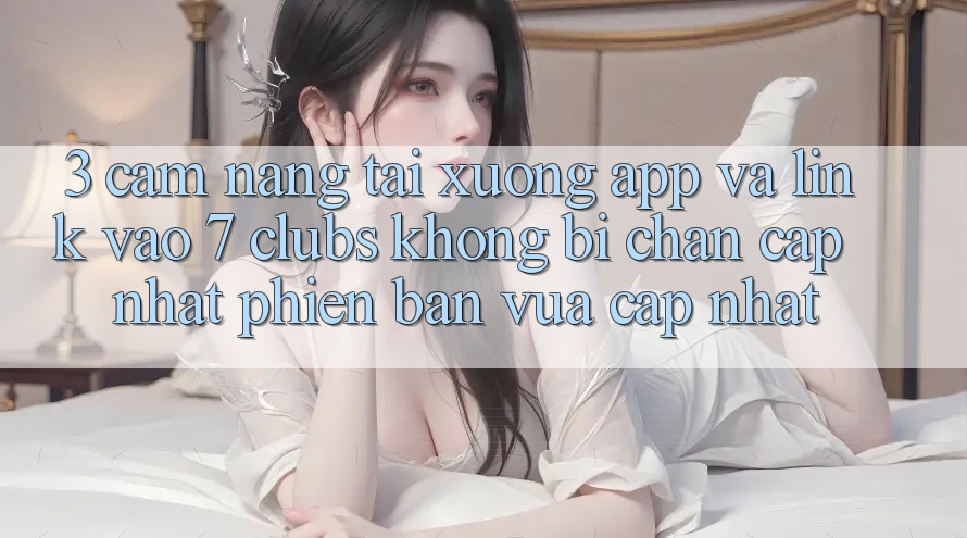 3. Cẩm nang Tải xuống App Và Link Vào 7 clubs Không Bị Chặn - Cập Nhật Phiên bản vừa cập nhật