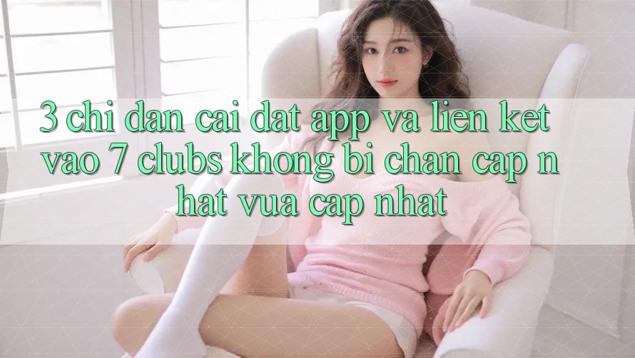 3. Chỉ dẫn Cài đặt App Và Liên kết Vào 7 clubs Không Bị Chặn - Cập Nhật Vừa cập nhật