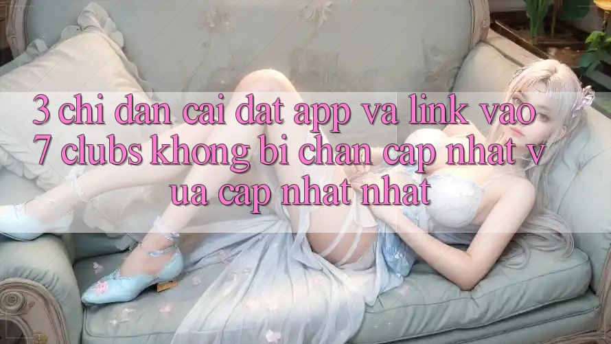 3. Chỉ dẫn Cài đặt App Và Link Vào 7 clubs Không Bị Chặn - Cập Nhật Vừa cập nhật Nhất