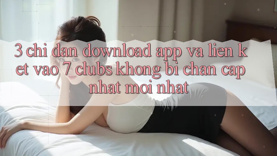 3. Chỉ dẫn Download App Và Liên kết Vào 7 clubs Không Bị Chặn - Cập Nhật Mới Nhất