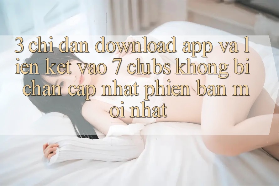 3. Chỉ dẫn Download App Và Liên kết Vào 7 clubs Không Bị Chặn - Cập Nhật Phiên bản mới Nhất