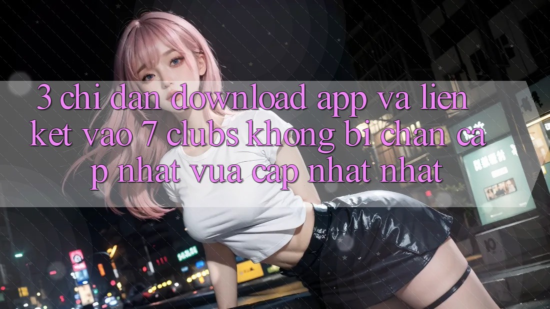 3. Chỉ dẫn Download App Và Liên kết Vào 7 clubs Không Bị Chặn - Cập Nhật Vừa cập nhật Nhất