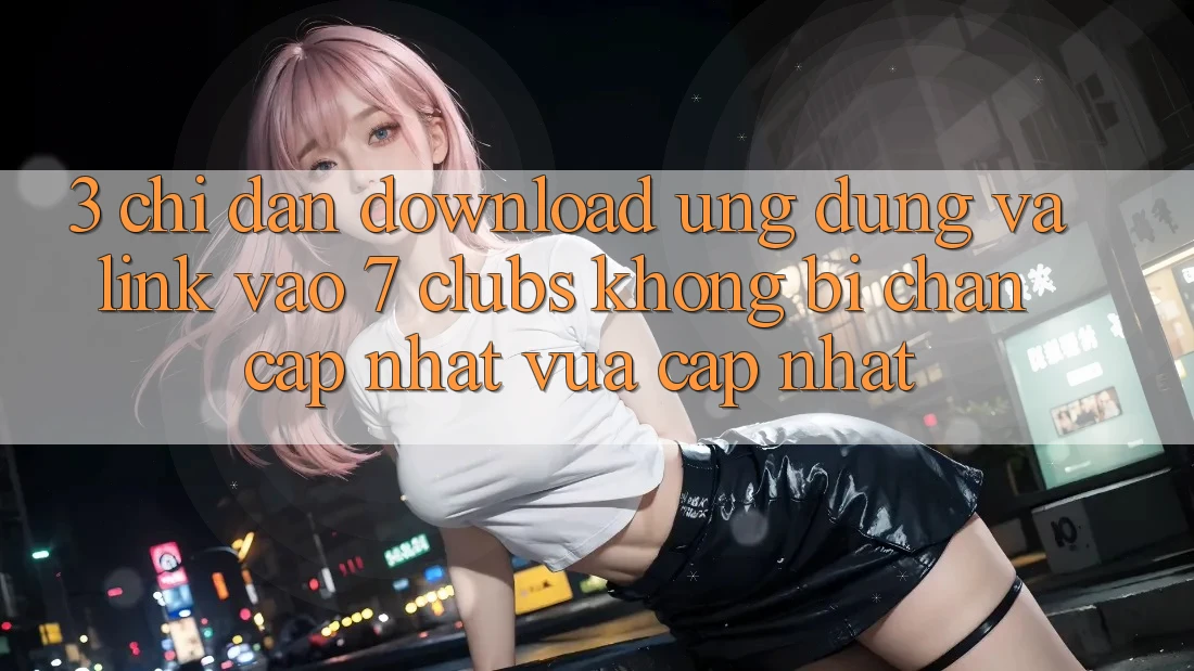 3. Chỉ dẫn Download Ứng dụng Và Link Vào 7 clubs Không Bị Chặn - Cập Nhật Vừa cập nhật