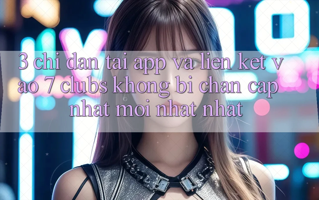 3. Chỉ dẫn Tải App Và Liên kết Vào 7 clubs Không Bị Chặn - Cập Nhật Mới nhất Nhất