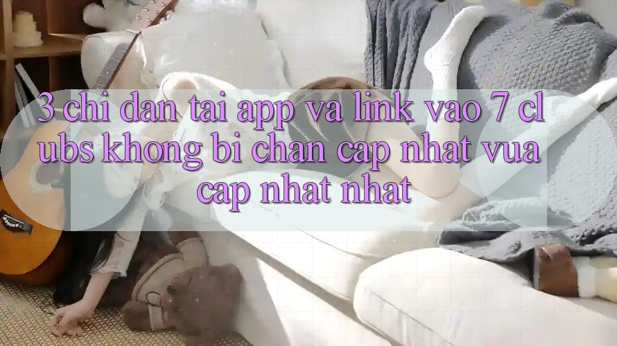 3. Chỉ dẫn Tải App Và Link Vào 7 clubs Không Bị Chặn - Cập Nhật Vừa cập nhật Nhất